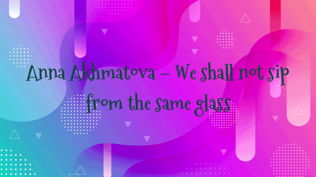 Anna Akhmatova – We shall not sip from the same glass