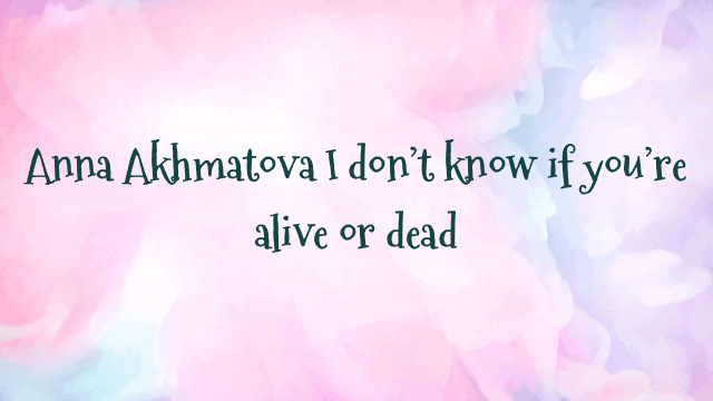 Anna Akhmatova I don’t know if you’re alive or dead