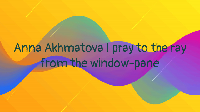 Anna Akhmatova I pray to the ray from the window-pane