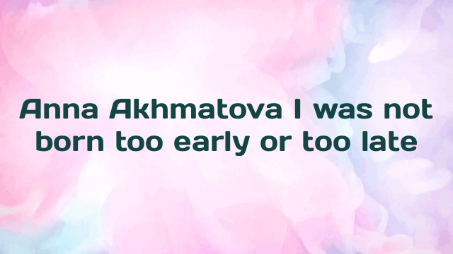 Anna Akhmatova I was not born too early or too late