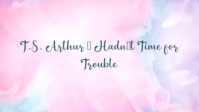 T.S. Arthur – Hadn’t Time for Trouble