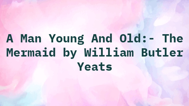 A Man Young And Old:- The Mermaid by William Butler Yeats