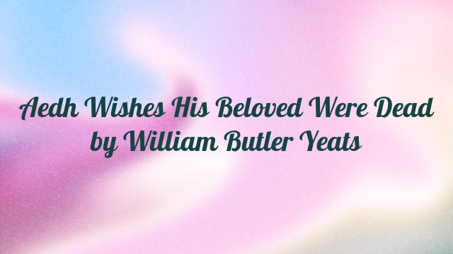 Aedh Wishes His Beloved Were Dead by William Butler Yeats