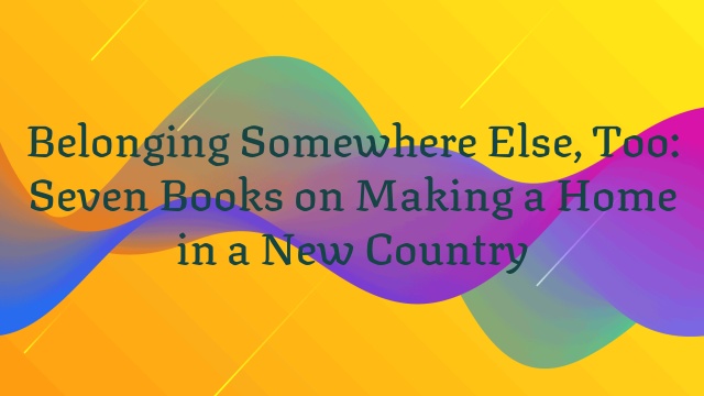 Belonging Somewhere Else, Too: Seven Books on Making a Home in a New Country